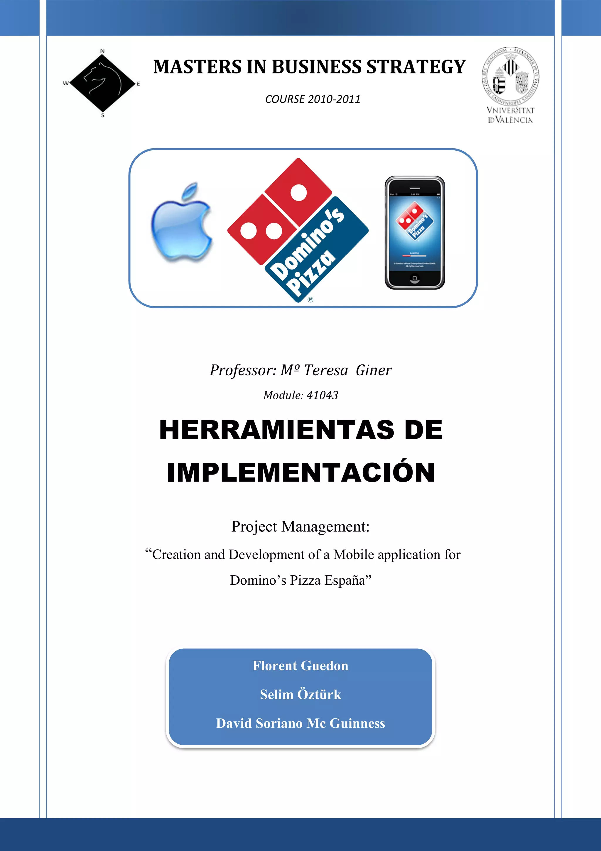 MASTERS IN BUSINESS STRATEGY
                    COURSE 2010-2011




          Professor: Mº Teresa Giner
                   Module: 41043


  HERRAMIENTAS DE
   IMPLEMENTACIÓN
              Project Management:
“Creation and Development of a Mobile application for
              Domino’s Pizza España”




                  Florent Guedon

                   Selim Öztürk

           David Soriano Mc Guinness
 