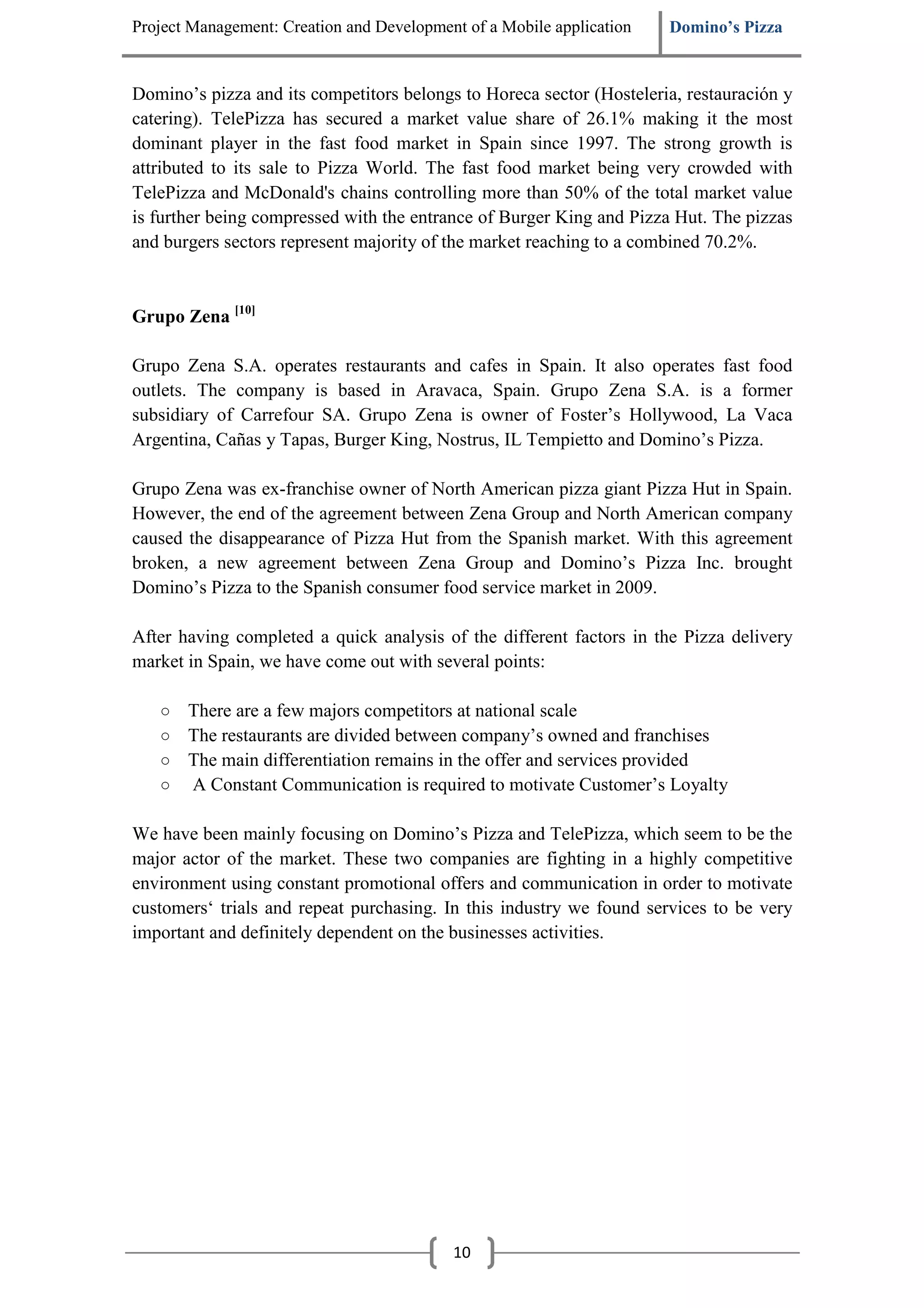 Project Management: Creation and Development of a Mobile application   Domino’s Pizza


Domino’s pizza and its competitors belongs to Horeca sector (Hosteleria, restauración y
catering). TelePizza has secured a market value share of 26.1% making it the most
dominant player in the fast food market in Spain since 1997. The strong growth is
attributed to its sale to Pizza World. The fast food market being very crowded with
TelePizza and McDonald's chains controlling more than 50% of the total market value
is further being compressed with the entrance of Burger King and Pizza Hut. The pizzas
and burgers sectors represent majority of the market reaching to a combined 70.2%.



Grupo Zena [10]

Grupo Zena S.A. operates restaurants and cafes in Spain. It also operates fast food
outlets. The company is based in Aravaca, Spain. Grupo Zena S.A. is a former
subsidiary of Carrefour SA. Grupo Zena is owner of Foster’s Hollywood, La Vaca
Argentina, Cañas y Tapas, Burger King, Nostrus, IL Tempietto and Domino’s Pizza.

Grupo Zena was ex-franchise owner of North American pizza giant Pizza Hut in Spain.
However, the end of the agreement between Zena Group and North American company
caused the disappearance of Pizza Hut from the Spanish market. With this agreement
broken, a new agreement between Zena Group and Domino’s Pizza Inc. brought
Domino’s Pizza to the Spanish consumer food service market in 2009.

After having completed a quick analysis of the different factors in the Pizza delivery
market in Spain, we have come out with several points:

   ○   There are a few majors competitors at national scale
   ○   The restaurants are divided between company’s owned and franchises
   ○   The main differentiation remains in the offer and services provided
   ○   A Constant Communication is required to motivate Customer’s Loyalty

We have been mainly focusing on Domino’s Pizza and TelePizza, which seem to be the
major actor of the market. These two companies are fighting in a highly competitive
environment using constant promotional offers and communication in order to motivate
customers‘ trials and repeat purchasing. In this industry we found services to be very
important and definitely dependent on the businesses activities.




                                           10
 