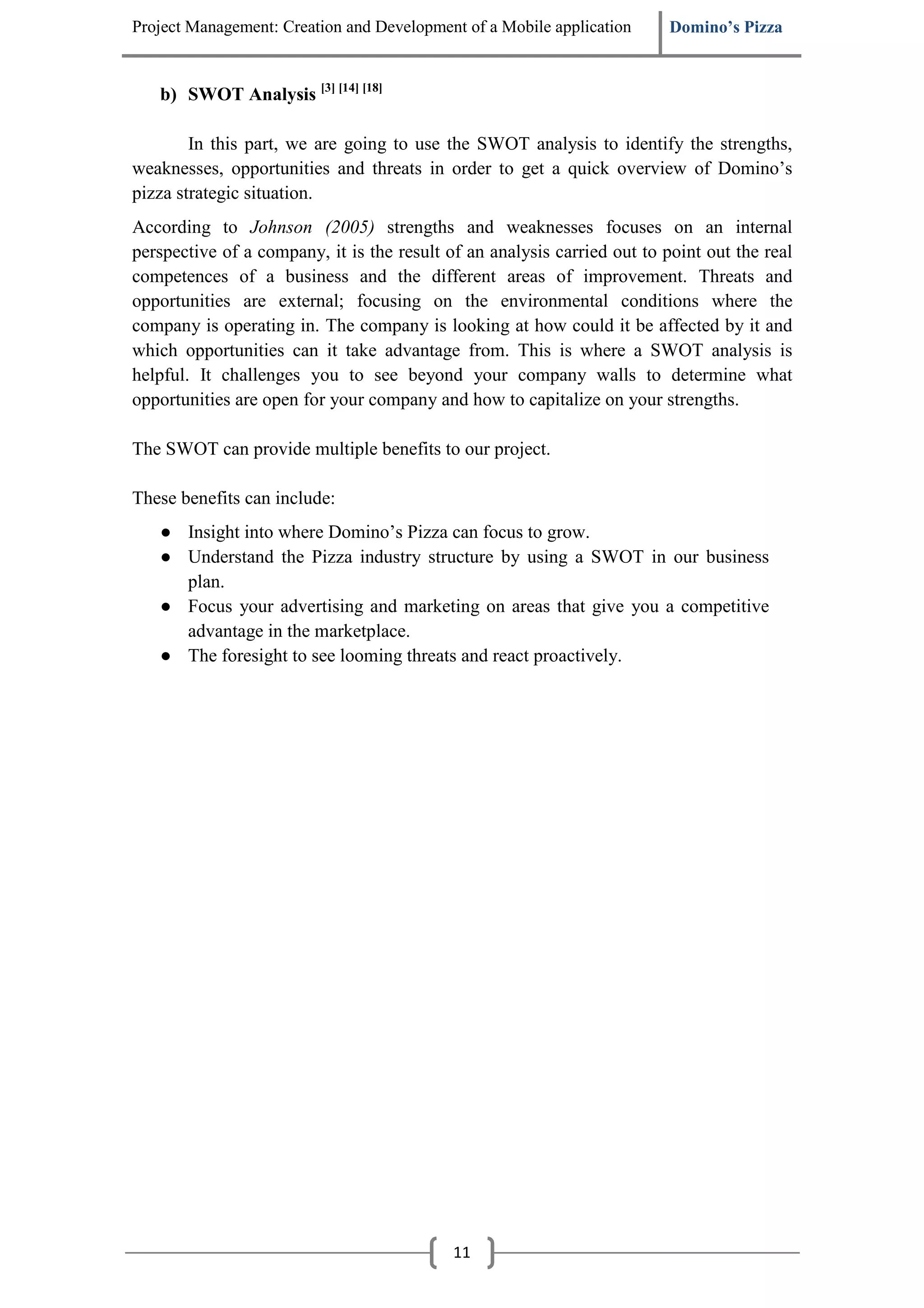 Project Management: Creation and Development of a Mobile application      Domino’s Pizza


   b) SWOT Analysis [3] [14] [18]

        In this part, we are going to use the SWOT analysis to identify the strengths,
weaknesses, opportunities and threats in order to get a quick overview of Domino’s
pizza strategic situation.
According to Johnson (2005) strengths and weaknesses focuses on an internal
perspective of a company, it is the result of an analysis carried out to point out the real
competences of a business and the different areas of improvement. Threats and
opportunities are external; focusing on the environmental conditions where the
company is operating in. The company is looking at how could it be affected by it and
which opportunities can it take advantage from. This is where a SWOT analysis is
helpful. It challenges you to see beyond your company walls to determine what
opportunities are open for your company and how to capitalize on your strengths.

The SWOT can provide multiple benefits to our project.

These benefits can include:
   ● Insight into where Domino’s Pizza can focus to grow.
   ● Understand the Pizza industry structure by using a SWOT in our business
     plan.
   ● Focus your advertising and marketing on areas that give you a competitive
     advantage in the marketplace.
   ● The foresight to see looming threats and react proactively.




                                            11
 