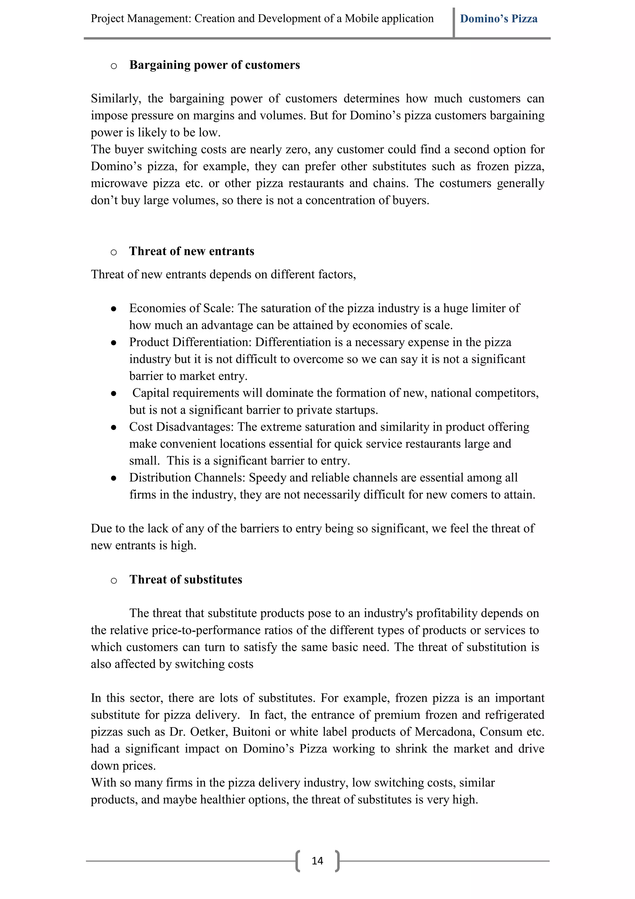 Project Management: Creation and Development of a Mobile application       Domino’s Pizza


   o Bargaining power of customers

Similarly, the bargaining power of customers determines how much customers can
impose pressure on margins and volumes. But for Domino’s pizza customers bargaining
power is likely to be low.
The buyer switching costs are nearly zero, any customer could find a second option for
Domino’s pizza, for example, they can prefer other substitutes such as frozen pizza,
microwave pizza etc. or other pizza restaurants and chains. The costumers generally
don’t buy large volumes, so there is not a concentration of buyers.


   o Threat of new entrants
Threat of new entrants depends on different factors,

   ●   Economies of Scale: The saturation of the pizza industry is a huge limiter of
       how much an advantage can be attained by economies of scale.
   ●   Product Differentiation: Differentiation is a necessary expense in the pizza
       industry but it is not difficult to overcome so we can say it is not a significant
       barrier to market entry.
   ●    Capital requirements will dominate the formation of new, national competitors,
       but is not a significant barrier to private startups.
   ●   Cost Disadvantages: The extreme saturation and similarity in product offering
       make convenient locations essential for quick service restaurants large and
       small. This is a significant barrier to entry.
   ●   Distribution Channels: Speedy and reliable channels are essential among all
       firms in the industry, they are not necessarily difficult for new comers to attain.

Due to the lack of any of the barriers to entry being so significant, we feel the threat of
new entrants is high.

   o Threat of substitutes

        The threat that substitute products pose to an industry's profitability depends on
the relative price-to-performance ratios of the different types of products or services to
which customers can turn to satisfy the same basic need. The threat of substitution is
also affected by switching costs

In this sector, there are lots of substitutes. For example, frozen pizza is an important
substitute for pizza delivery. In fact, the entrance of premium frozen and refrigerated
pizzas such as Dr. Oetker, Buitoni or white label products of Mercadona, Consum etc.
had a significant impact on Domino’s Pizza working to shrink the market and drive
down prices.
With so many firms in the pizza delivery industry, low switching costs, similar
products, and maybe healthier options, the threat of substitutes is very high.



                                             14
 