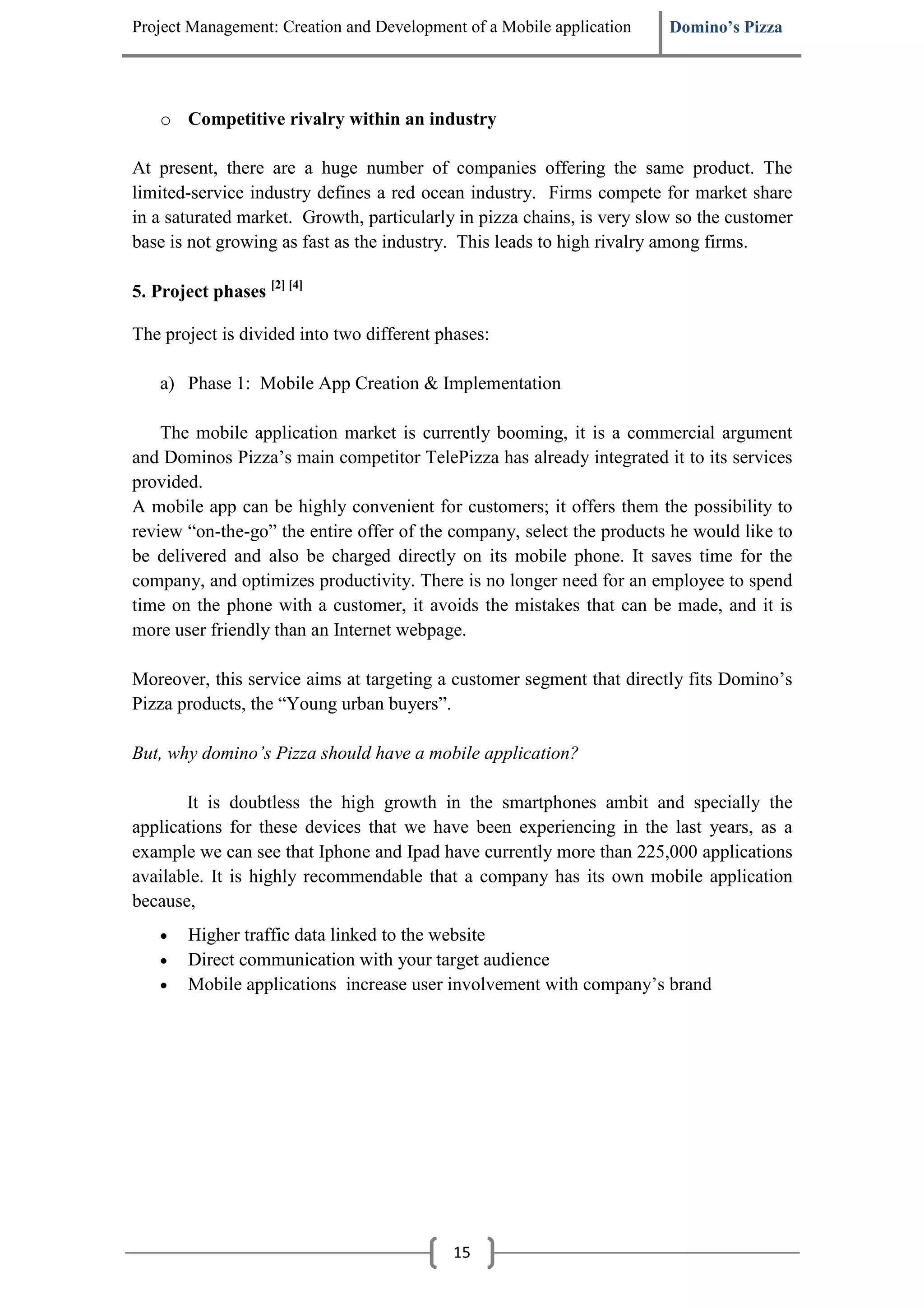 Project Management: Creation and Development of a Mobile application    Domino’s Pizza




    o Competitive rivalry within an industry

At present, there are a huge number of companies offering the same product. The
limited-service industry defines a red ocean industry. Firms compete for market share
in a saturated market. Growth, particularly in pizza chains, is very slow so the customer
base is not growing as fast as the industry. This leads to high rivalry among firms.

5. Project phases [2] [4]

The project is divided into two different phases:

    a) Phase 1: Mobile App Creation & Implementation

    The mobile application market is currently booming, it is a commercial argument
and Dominos Pizza’s main competitor TelePizza has already integrated it to its services
provided.
A mobile app can be highly convenient for customers; it offers them the possibility to
review “on-the-go” the entire offer of the company, select the products he would like to
be delivered and also be charged directly on its mobile phone. It saves time for the
company, and optimizes productivity. There is no longer need for an employee to spend
time on the phone with a customer, it avoids the mistakes that can be made, and it is
more user friendly than an Internet webpage.

Moreover, this service aims at targeting a customer segment that directly fits Domino’s
Pizza products, the “Young urban buyers”.

But, why domino’s Pizza should have a mobile application?

       It is doubtless the high growth in the smartphones ambit and specially the
applications for these devices that we have been experiencing in the last years, as a
example we can see that Iphone and Ipad have currently more than 225,000 applications
available. It is highly recommendable that a company has its own mobile application
because,
    •   Higher traffic data linked to the website
    •   Direct communication with your target audience
    •   Mobile applications increase user involvement with company’s brand




                                            15
 