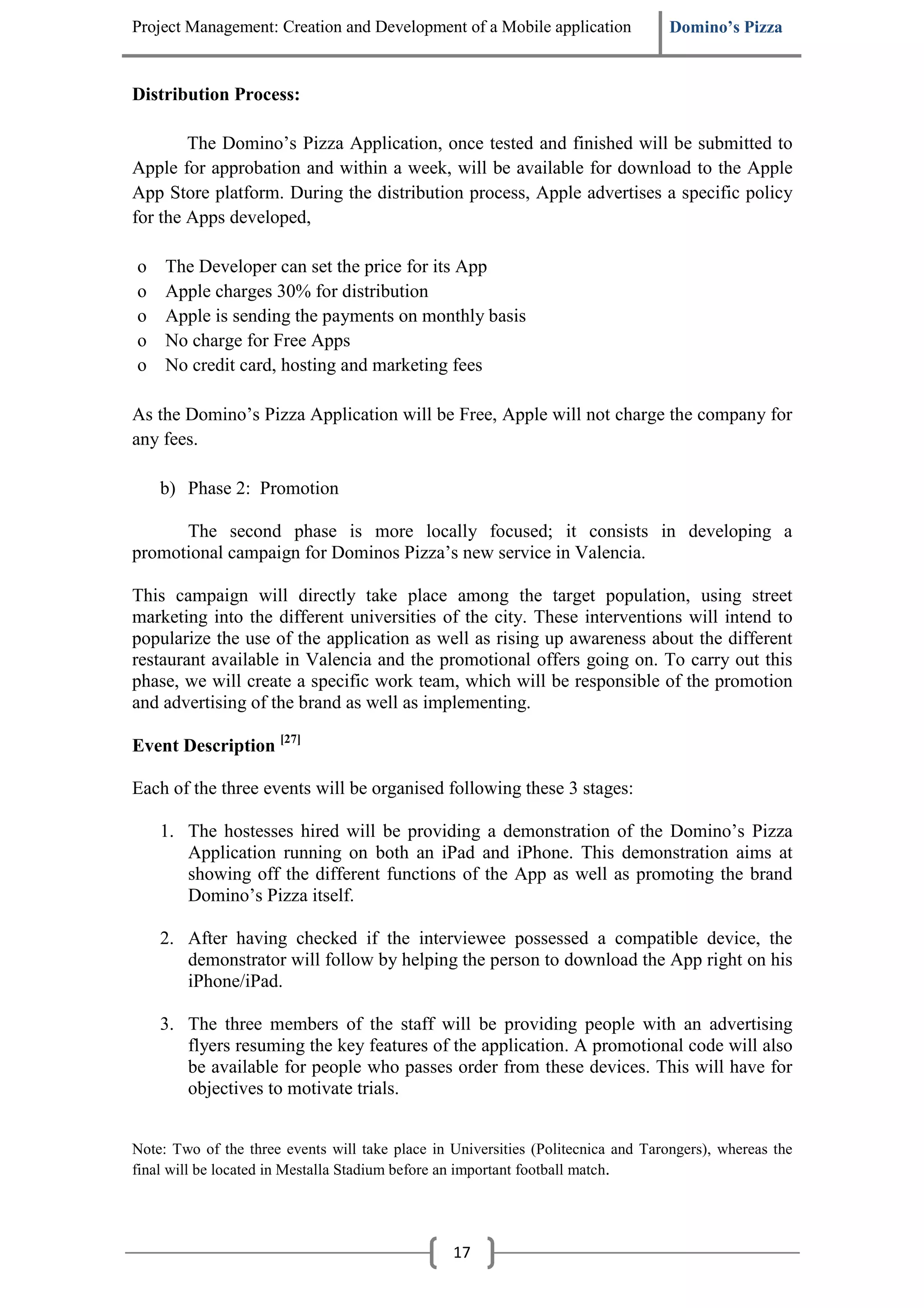 Project Management: Creation and Development of a Mobile application               Domino’s Pizza


Distribution Process:

        The Domino’s Pizza Application, once tested and finished will be submitted to
Apple for approbation and within a week, will be available for download to the Apple
App Store platform. During the distribution process, Apple advertises a specific policy
for the Apps developed,

o    The Developer can set the price for its App
o    Apple charges 30% for distribution
o    Apple is sending the payments on monthly basis
o    No charge for Free Apps
o    No credit card, hosting and marketing fees

As the Domino’s Pizza Application will be Free, Apple will not charge the company for
any fees.

    b) Phase 2: Promotion

      The second phase is more locally focused; it consists in developing a
promotional campaign for Dominos Pizza’s new service in Valencia.

This campaign will directly take place among the target population, using street
marketing into the different universities of the city. These interventions will intend to
popularize the use of the application as well as rising up awareness about the different
restaurant available in Valencia and the promotional offers going on. To carry out this
phase, we will create a specific work team, which will be responsible of the promotion
and advertising of the brand as well as implementing.

Event Description [27]

Each of the three events will be organised following these 3 stages:

    1. The hostesses hired will be providing a demonstration of the Domino’s Pizza
       Application running on both an iPad and iPhone. This demonstration aims at
       showing off the different functions of the App as well as promoting the brand
       Domino’s Pizza itself.

    2. After having checked if the interviewee possessed a compatible device, the
       demonstrator will follow by helping the person to download the App right on his
       iPhone/iPad.

    3. The three members of the staff will be providing people with an advertising
       flyers resuming the key features of the application. A promotional code will also
       be available for people who passes order from these devices. This will have for
       objectives to motivate trials.


Note: Two of the three events will take place in Universities (Politecnica and Tarongers), whereas the
final will be located in Mestalla Stadium before an important football match.




                                                 17
 