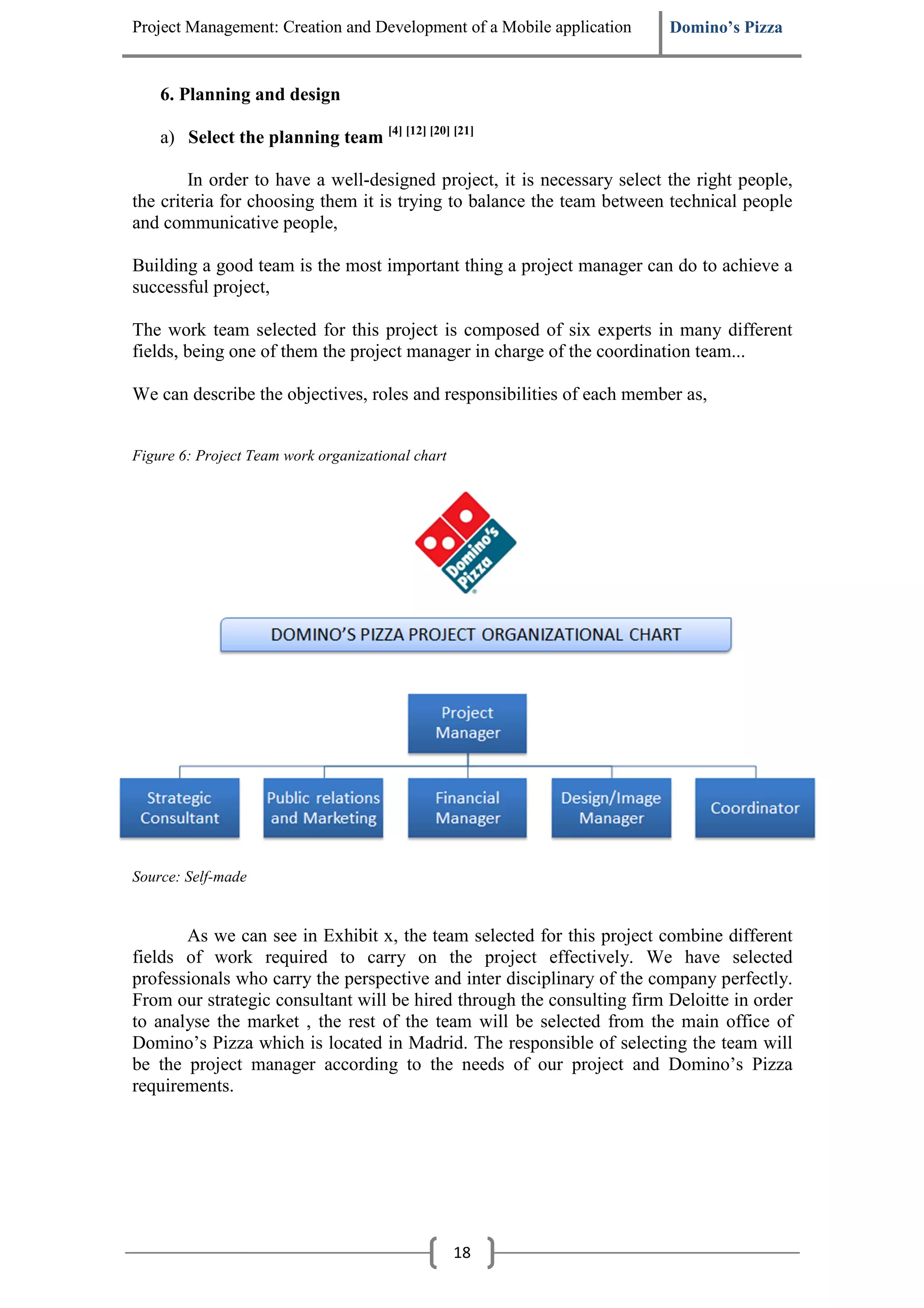 Project Management: Creation and Development of a Mobile application     Domino’s Pizza


    6. Planning and design

    a) Select the planning team [4] [12] [20] [21]

        In order to have a well-designed project, it is necessary select the right people,
the criteria for choosing them it is trying to balance the team between technical people
and communicative people,

Building a good team is the most important thing a project manager can do to achieve a
successful project,

The work team selected for this project is composed of six experts in many different
fields, being one of them the project manager in charge of the coordination team...

We can describe the objectives, roles and responsibilities of each member as,


Figure 6: Project Team work organizational chart




Source: Self-made


       As we can see in Exhibit x, the team selected for this project combine different
fields of work required to carry on the project effectively. We have selected
professionals who carry the perspective and inter disciplinary of the company perfectly.
From our strategic consultant will be hired through the consulting firm Deloitte in order
to analyse the market , the rest of the team will be selected from the main office of
Domino’s Pizza which is located in Madrid. The responsible of selecting the team will
be the project manager according to the needs of our project and Domino’s Pizza
requirements.




                                                   18
 