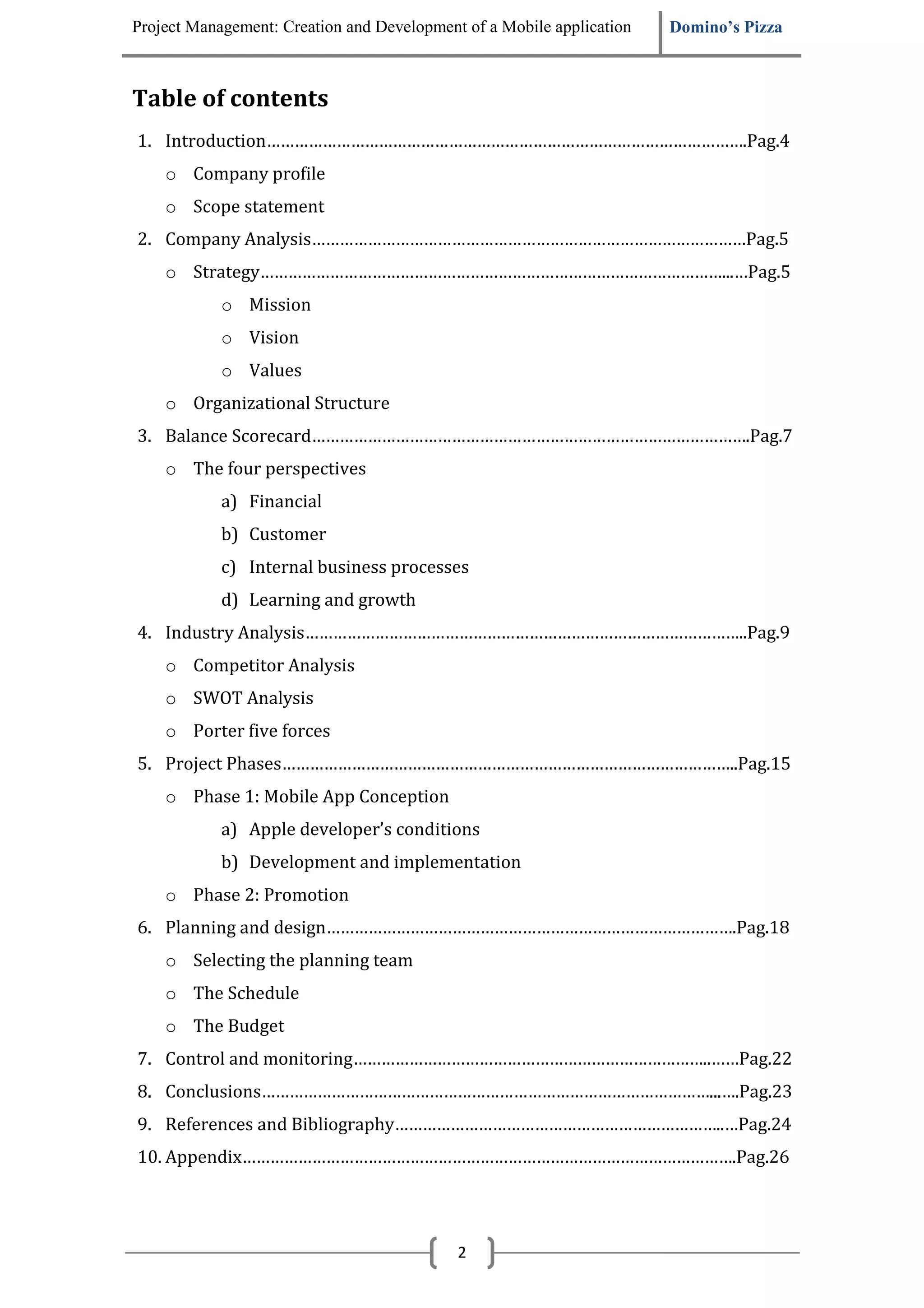 Project Management: Creation and Development of a Mobile application   Domino’s Pizza



Table of contents
1. Introduction………………………………………………………………………………………….Pag.4
    o Company profile
    o Scope statement
2. Company Analysis…………………………………………………………………………………Pag.5
    o Strategy………………………………………………………………………………………...…Pag.5
            o Mission
            o Vision
            o Values
    o Organizational Structure
3. Balance Scorecard………………………………………………………………………………….Pag.7
    o The four perspectives
            a) Financial
            b) Customer
            c) Internal business processes
            d) Learning and growth
4. Industry Analysis…………………………………………………………………………………..Pag.9
    o Competitor Analysis
    o SWOT Analysis
    o Porter five forces
5. Project Phases……………………………………………………………………………………..Pag.15
    o Phase 1: Mobile App Conception
            a) Apple developer’s conditions
            b) Development and implementation
    o Phase 2: Promotion
6. Planning and design…………………………………………………………………………….Pag.18
    o Selecting the planning team
    o The Schedule
    o The Budget
7. Control and monitoring…………………………………………………………………..……Pag.22
8. Conclusions……………………………………………………………………………………...….Pag.23
9. References and Bibliography……………………………………………………………..…Pag.24
10. Appendix…………………………………………………………………………………………….Pag.26




                                            2
 
