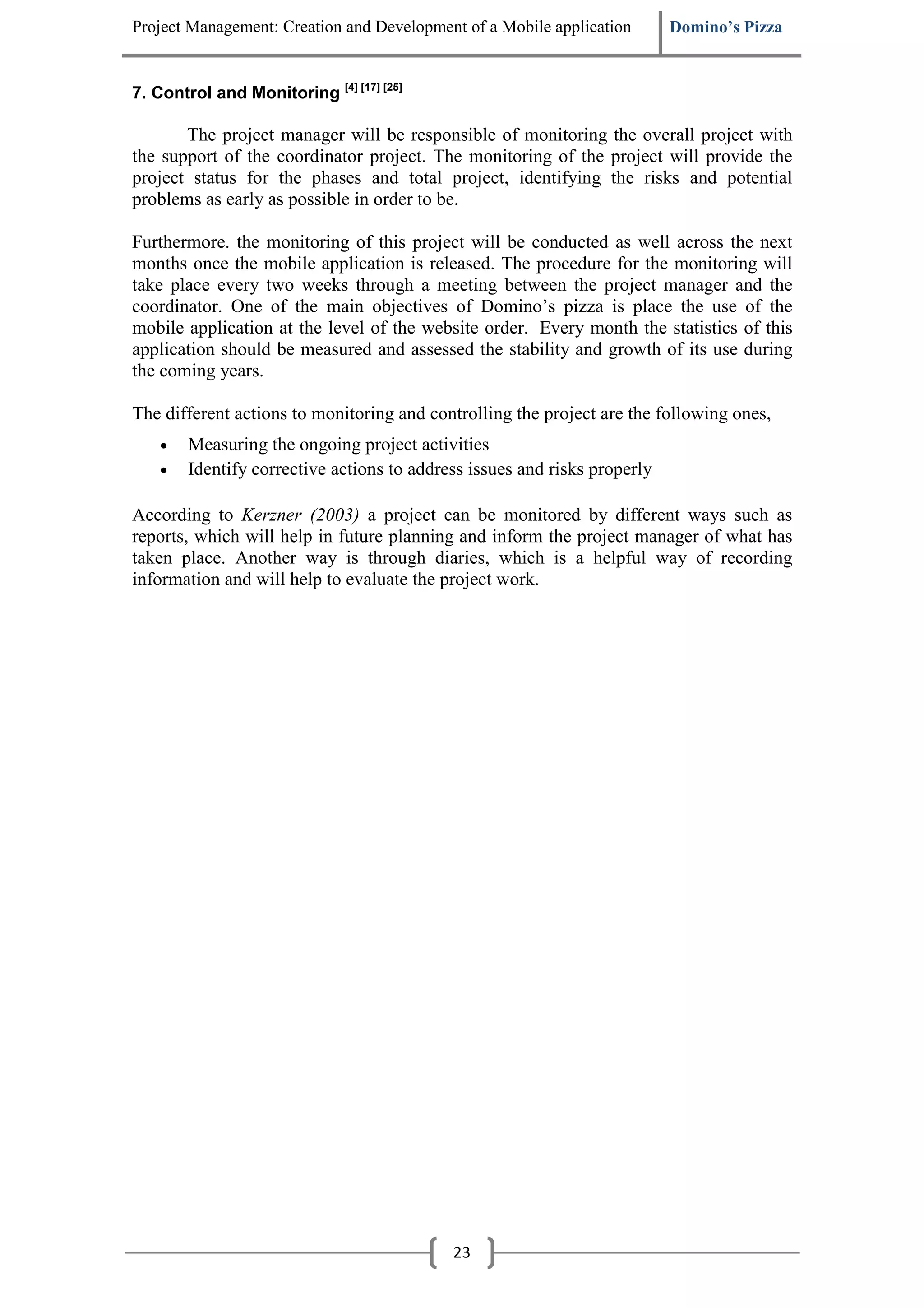 Project Management: Creation and Development of a Mobile application       Domino’s Pizza


7. Control and Monitoring [4] [17] [25]

       The project manager will be responsible of monitoring the overall project with
the support of the coordinator project. The monitoring of the project will provide the
project status for the phases and total project, identifying the risks and potential
problems as early as possible in order to be.

Furthermore. the monitoring of this project will be conducted as well across the next
months once the mobile application is released. The procedure for the monitoring will
take place every two weeks through a meeting between the project manager and the
coordinator. One of the main objectives of Domino’s pizza is place the use of the
mobile application at the level of the website order. Every month the statistics of this
application should be measured and assessed the stability and growth of its use during
the coming years.

The different actions to monitoring and controlling the project are the following ones,
    •   Measuring the ongoing project activities
    •   Identify corrective actions to address issues and risks properly

According to Kerzner (2003) a project can be monitored by different ways such as
reports, which will help in future planning and inform the project manager of what has
taken place. Another way is through diaries, which is a helpful way of recording
information and will help to evaluate the project work.




                                            23
 
