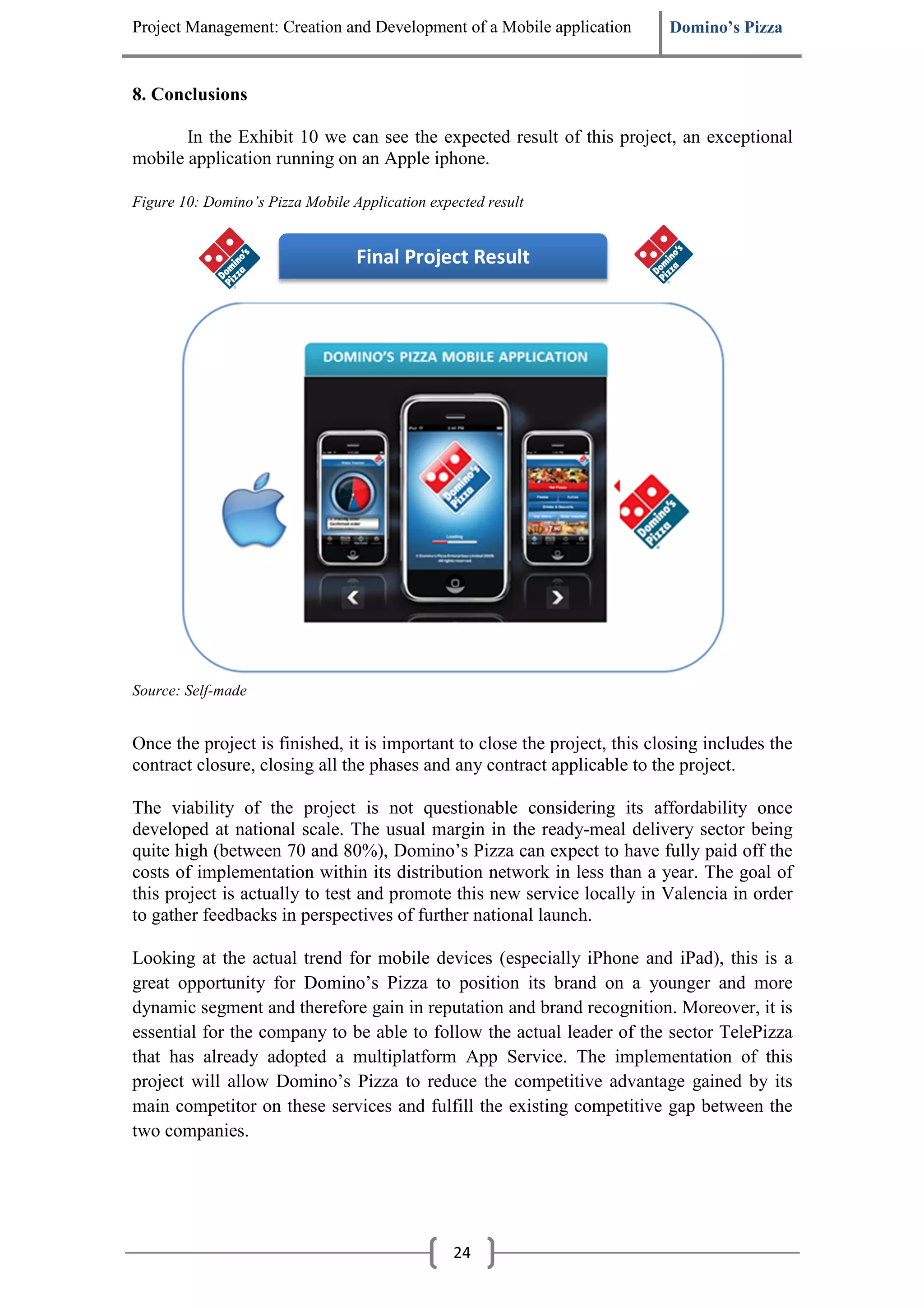 Project Management: Creation and Development of a Mobile application       Domino’s Pizza


8. Conclusions

       In the Exhibit 10 we can see the expected result of this project, an exceptional
mobile application running on an Apple iphone.

Figure 10: Domino’s Pizza Mobile Application expected result


                                  Final Project Result




Source: Self-made


Once the project is finished, it is important to close the project, this closing includes the
contract closure, closing all the phases and any contract applicable to the project.

The viability of the project is not questionable considering its affordability once
developed at national scale. The usual margin in the ready-meal delivery sector being
quite high (between 70 and 80%), Domino’s Pizza can expect to have fully paid off the
costs of implementation within its distribution network in less than a year. The goal of
this project is actually to test and promote this new service locally in Valencia in order
to gather feedbacks in perspectives of further national launch.

Looking at the actual trend for mobile devices (especially iPhone and iPad), this is a
great opportunity for Domino’s Pizza to position its brand on a younger and more
dynamic segment and therefore gain in reputation and brand recognition. Moreover, it is
essential for the company to be able to follow the actual leader of the sector TelePizza
that has already adopted a multiplatform App Service. The implementation of this
project will allow Domino’s Pizza to reduce the competitive advantage gained by its
main competitor on these services and fulfill the existing competitive gap between the
two companies.




                                                 24
 