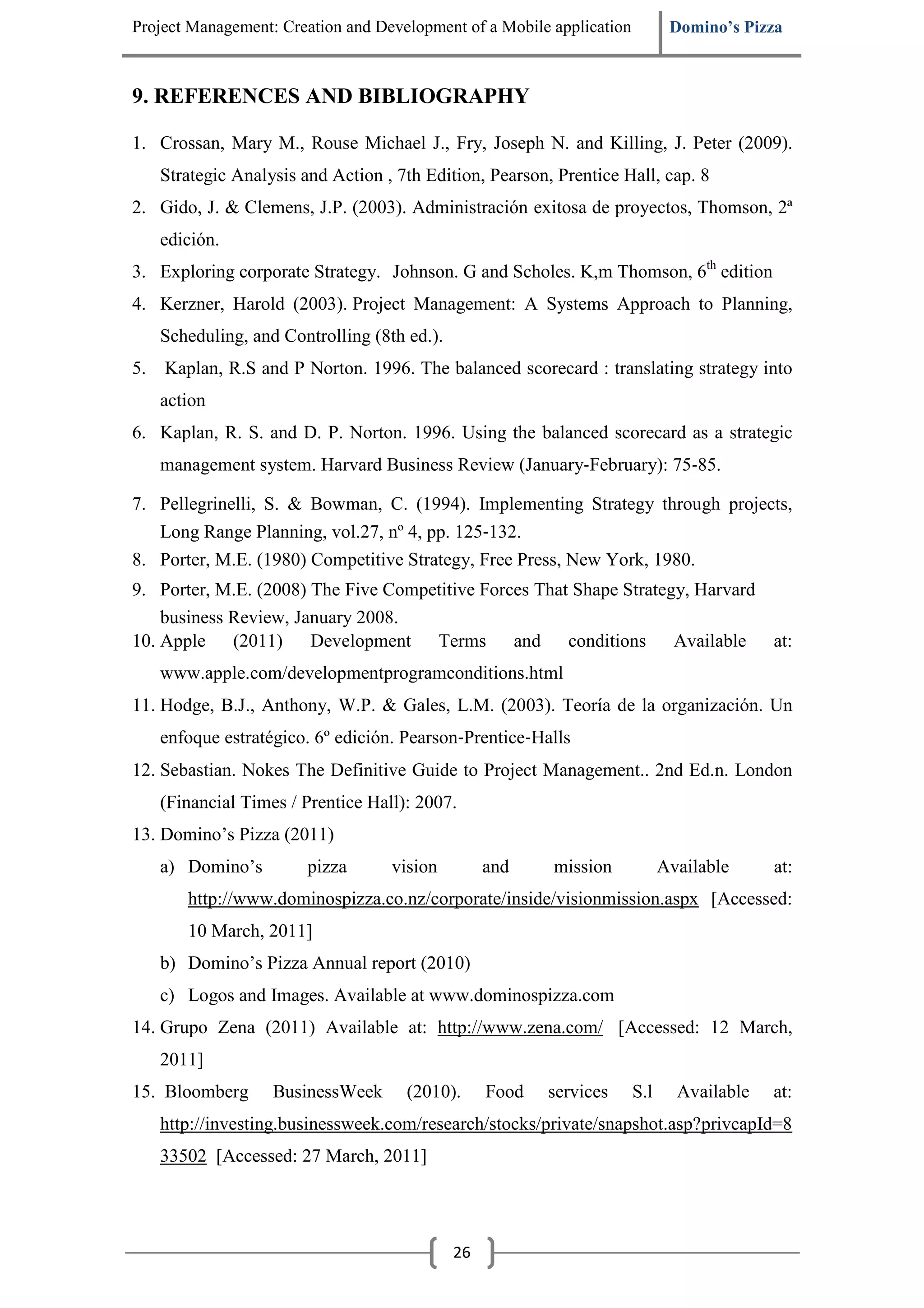 Project Management: Creation and Development of a Mobile application          Domino’s Pizza



9. REFERENCES AND BIBLIOGRAPHY

1. Crossan, Mary M., Rouse Michael J., Fry, Joseph N. and Killing, J. Peter (2009).
     Strategic Analysis and Action , 7th Edition, Pearson, Prentice Hall, cap. 8
2. Gido, J. & Clemens, J.P. (2003). Administración exitosa de proyectos, Thomson, 2ª
     edición.
3. Exploring corporate Strategy. Johnson. G and Scholes. K,m Thomson, 6th edition
4. Kerzner, Harold (2003). Project Management: A Systems Approach to Planning,
     Scheduling, and Controlling (8th ed.).
5.   Kaplan, R.S and P Norton. 1996. The balanced scorecard : translating strategy into
     action
6. Kaplan, R. S. and D. P. Norton. 1996. Using the balanced scorecard as a strategic
     management system. Harvard Business Review (January‐February): 75‐85.

7. Pellegrinelli, S. & Bowman, C. (1994). Implementing Strategy through projects,
   Long Range Planning, vol.27, nº 4, pp. 125‐132.
8. Porter, M.E. (1980) Competitive Strategy, Free Press, New York, 1980.
9. Porter, M.E. (2008) The Five Competitive Forces That Shape Strategy, Harvard
    business Review, January 2008.
10. Apple (2011) Development Terms and conditions Available at:
     www.apple.com/developmentprogramconditions.html
11. Hodge, B.J., Anthony, W.P. & Gales, L.M. (2003). Teoría de la organización. Un
     enfoque estratégico. 6º edición. Pearson‐Prentice‐Halls
12. Sebastian. Nokes The Definitive Guide to Project Management.. 2nd Ed.n. London
     (Financial Times / Prentice Hall): 2007.
13. Domino’s Pizza (2011)
     a) Domino’s         pizza      vision         and    mission            Available     at:
        http://www.dominospizza.co.nz/corporate/inside/visionmission.aspx [Accessed:
        10 March, 2011]
     b) Domino’s Pizza Annual report (2010)
     c) Logos and Images. Available at www.dominospizza.com
14. Grupo Zena (2011) Available at: http://www.zena.com/ [Accessed: 12 March,
     2011]
15. Bloomberg       BusinessWeek      (2010).      Food   services     S.l     Available   at:
     http://investing.businessweek.com/research/stocks/private/snapshot.asp?privcapId=8
     33502 [Accessed: 27 March, 2011]




                                              26
 
