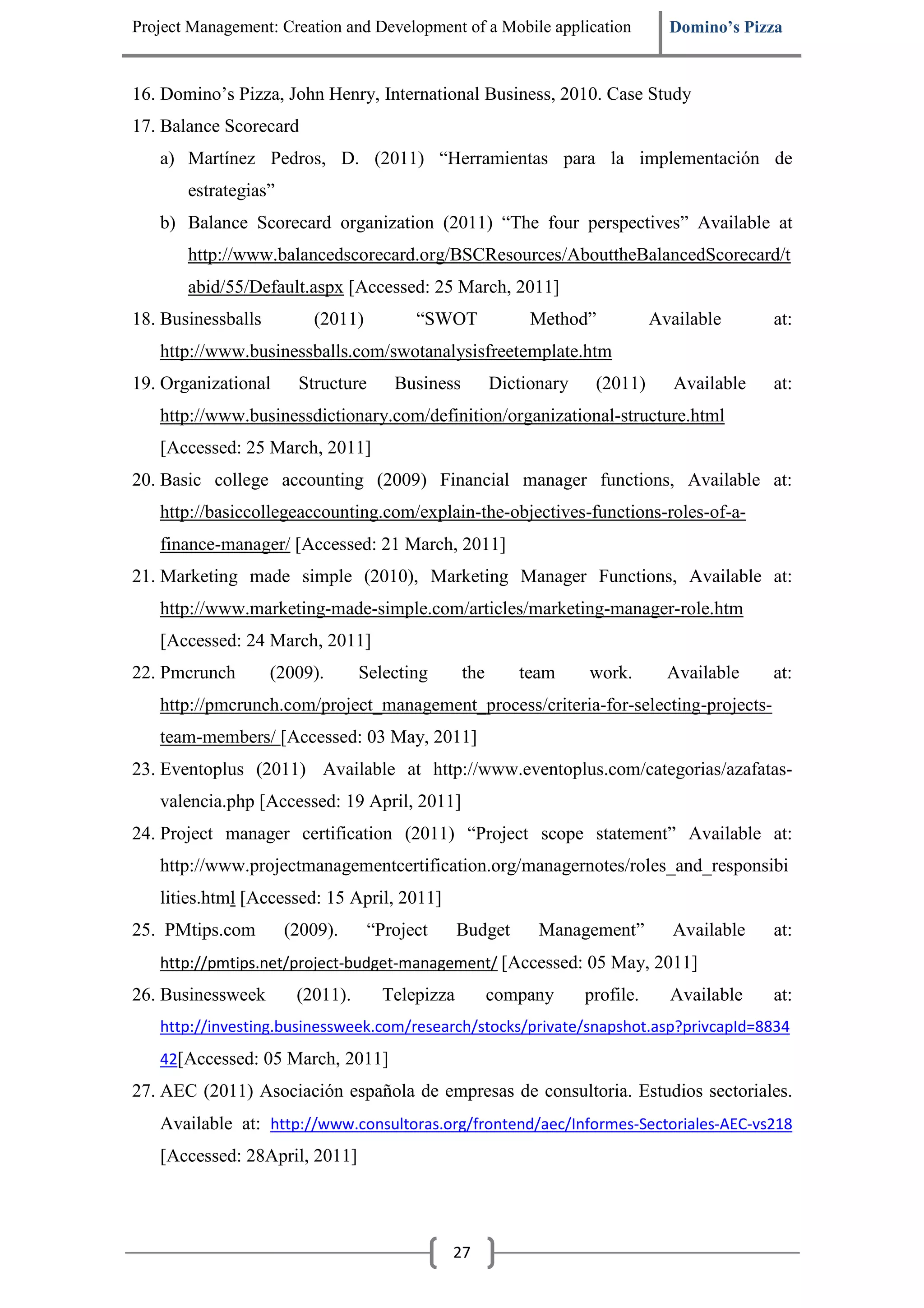 Project Management: Creation and Development of a Mobile application            Domino’s Pizza


16. Domino’s Pizza, John Henry, International Business, 2010. Case Study
17. Balance Scorecard
   a) Martínez Pedros, D. (2011) “Herramientas para la implementación de
       estrategias”
   b) Balance Scorecard organization (2011) “The four perspectives” Available at
       http://www.balancedscorecard.org/BSCResources/AbouttheBalancedScorecard/t
       abid/55/Default.aspx [Accessed: 25 March, 2011]
18. Businessballs        (2011)         “SWOT              Method”            Available      at:
   http://www.businessballs.com/swotanalysisfreetemplate.htm
19. Organizational     Structure     Business         Dictionary    (2011)       Available   at:
   http://www.businessdictionary.com/definition/organizational-structure.html
   [Accessed: 25 March, 2011]
20. Basic college accounting (2009) Financial manager functions, Available at:
   http://basiccollegeaccounting.com/explain-the-objectives-functions-roles-of-a-
   finance-manager/ [Accessed: 21 March, 2011]
21. Marketing made simple (2010), Marketing Manager Functions, Available at:
   http://www.marketing-made-simple.com/articles/marketing-manager-role.htm
   [Accessed: 24 March, 2011]
22. Pmcrunch        (2009).      Selecting      the      team      work.        Available    at:
   http://pmcrunch.com/project_management_process/criteria-for-selecting-projects-
   team-members/ [Accessed: 03 May, 2011]
23. Eventoplus (2011) Available at http://www.eventoplus.com/categorias/azafatas-
   valencia.php [Accessed: 19 April, 2011]
24. Project manager certification (2011) “Project scope statement” Available at:
   http://www.projectmanagementcertification.org/managernotes/roles_and_responsibi
   lities.html [Accessed: 15 April, 2011]
25. PMtips.com        (2009).     “Project      Budget      Management”         Available    at:
   http://pmtips.net/project-budget-management/ [Accessed: 05 May, 2011]
26. Businessweek       (2011).      Telepizza         company      profile.     Available    at:
   http://investing.businessweek.com/research/stocks/private/snapshot.asp?privcapId=8834
   42[Accessed: 05 March, 2011]
27. AEC (2011) Asociación española de empresas de consultoria. Estudios sectoriales.
   Available at: http://www.consultoras.org/frontend/aec/Informes-Sectoriales-AEC-vs218
   [Accessed: 28April, 2011]




                                             27
 