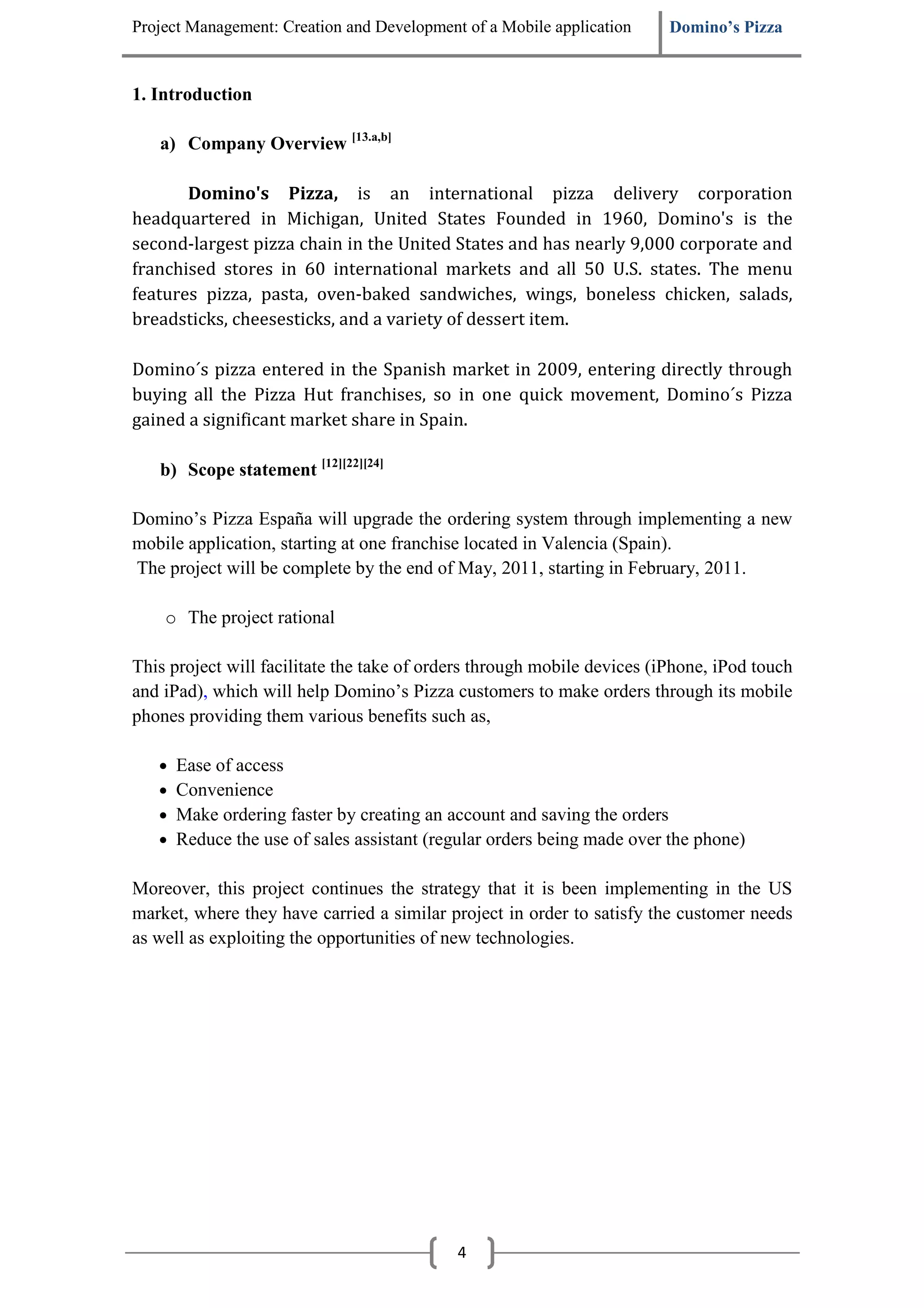 Project Management: Creation and Development of a Mobile application     Domino’s Pizza


1. Introduction

   a) Company Overview [13.a,b]

       Domino's Pizza, is an international pizza delivery corporation
headquartered in Michigan, United States Founded in 1960, Domino's is the
second-largest pizza chain in the United States and has nearly 9,000 corporate and
franchised stores in 60 international markets and all 50 U.S. states. The menu
features pizza, pasta, oven-baked sandwiches, wings, boneless chicken, salads,
breadsticks, cheesesticks, and a variety of dessert item.

Domino´s pizza entered in the Spanish market in 2009, entering directly through
buying all the Pizza Hut franchises, so in one quick movement, Domino´s Pizza
gained a significant market share in Spain.

   b) Scope statement [12][22][24]

Domino’s Pizza España will upgrade the ordering system through implementing a new
mobile application, starting at one franchise located in Valencia (Spain).
The project will be complete by the end of May, 2011, starting in February, 2011.

    o The project rational

This project will facilitate the take of orders through mobile devices (iPhone, iPod touch
and iPad), which will help Domino’s Pizza customers to make orders through its mobile
phones providing them various benefits such as,

   •   Ease of access
   •   Convenience
   •   Make ordering faster by creating an account and saving the orders
   •   Reduce the use of sales assistant (regular orders being made over the phone)

Moreover, this project continues the strategy that it is been implementing in the US
market, where they have carried a similar project in order to satisfy the customer needs
as well as exploiting the opportunities of new technologies.




                                            4
 