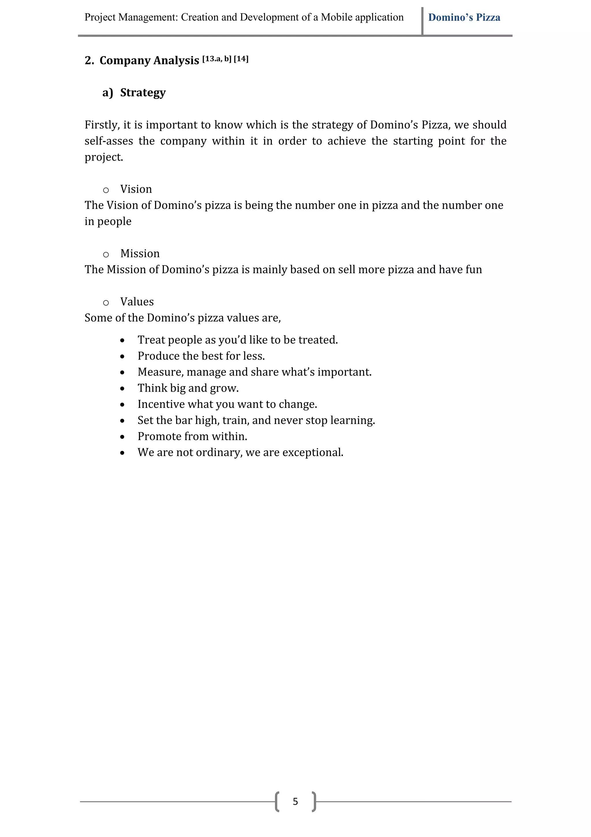 Project Management: Creation and Development of a Mobile application   Domino’s Pizza


2. Company Analysis [13.a, b] [14]

   a) Strategy

Firstly, it is important to know which is the strategy of Domino’s Pizza, we should
self-asses the company within it in order to achieve the starting point for the
project.

    o Vision
The Vision of Domino’s pizza is being the number one in pizza and the number one
in people

   o Mission
The Mission of Domino’s pizza is mainly based on sell more pizza and have fun

   o Values
Some of the Domino’s pizza values are,
       •   Treat people as you’d like to be treated.
       •   Produce the best for less.
       •   Measure, manage and share what’s important.
       •   Think big and grow.
       •   Incentive what you want to change.
       •   Set the bar high, train, and never stop learning.
       •   Promote from within.
       •   We are not ordinary, we are exceptional.




                                            5
 