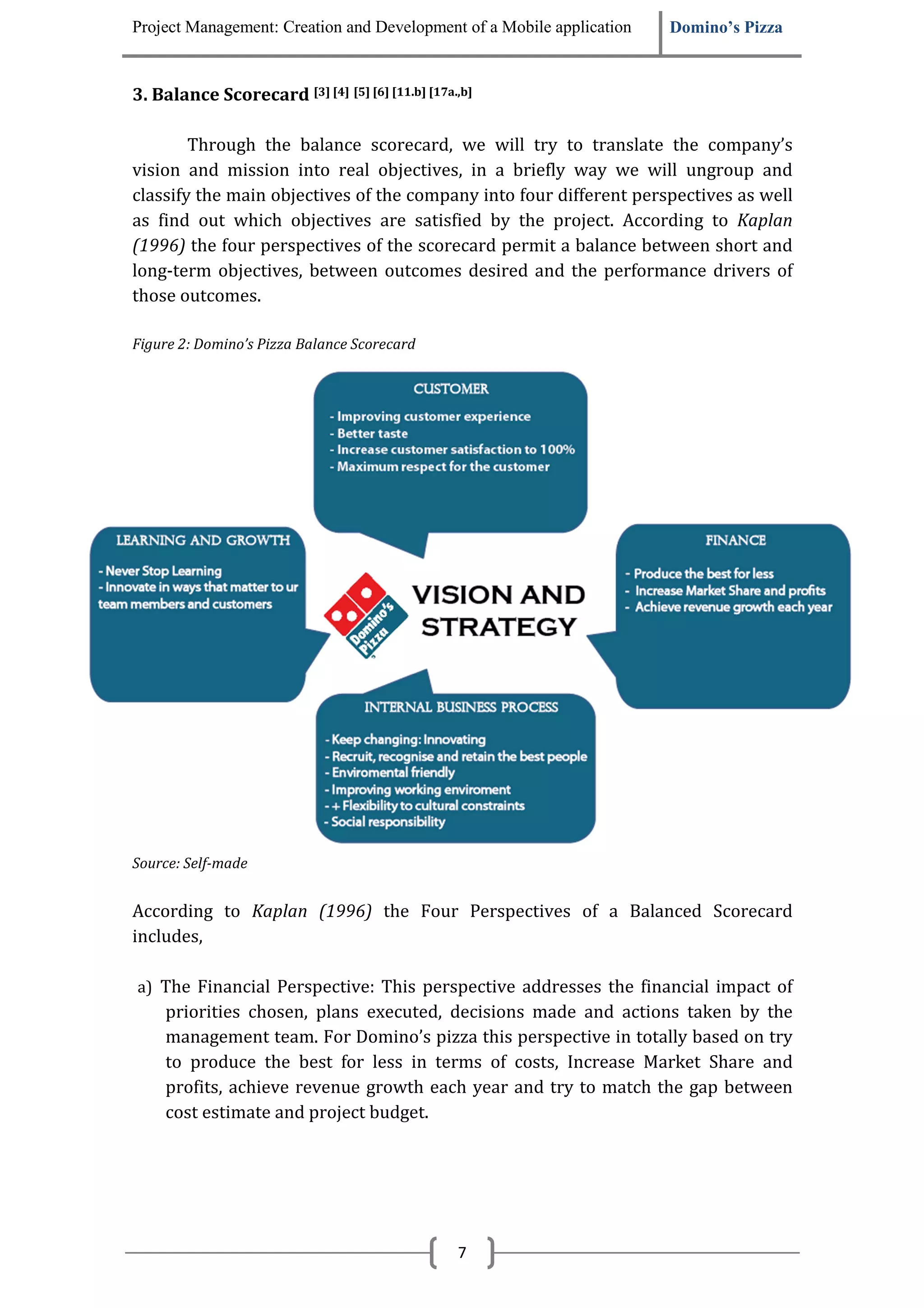 Project Management: Creation and Development of a Mobile application   Domino’s Pizza


3. Balance Scorecard [3] [4] [5] [6] [11.b] [17a.,b]

        Through the balance scorecard, we will try to translate the company’s
vision and mission into real objectives, in a briefly way we will ungroup and
classify the main objectives of the company into four different perspectives as well
as find out which objectives are satisfied by the project. According to Kaplan
(1996) the four perspectives of the scorecard permit a balance between short and
long-term objectives, between outcomes desired and the performance drivers of
those outcomes.

Figure 2: Domino’s Pizza Balance Scorecard




Source: Self-made


According to Kaplan (1996) the Four Perspectives of a Balanced Scorecard
includes,

a) The Financial Perspective: This perspective addresses the financial impact of
     priorities chosen, plans executed, decisions made and actions taken by the
     management team. For Domino’s pizza this perspective in totally based on try
     to produce the best for less in terms of costs, Increase Market Share and
     profits, achieve revenue growth each year and try to match the gap between
     cost estimate and project budget.




                                                 7
 