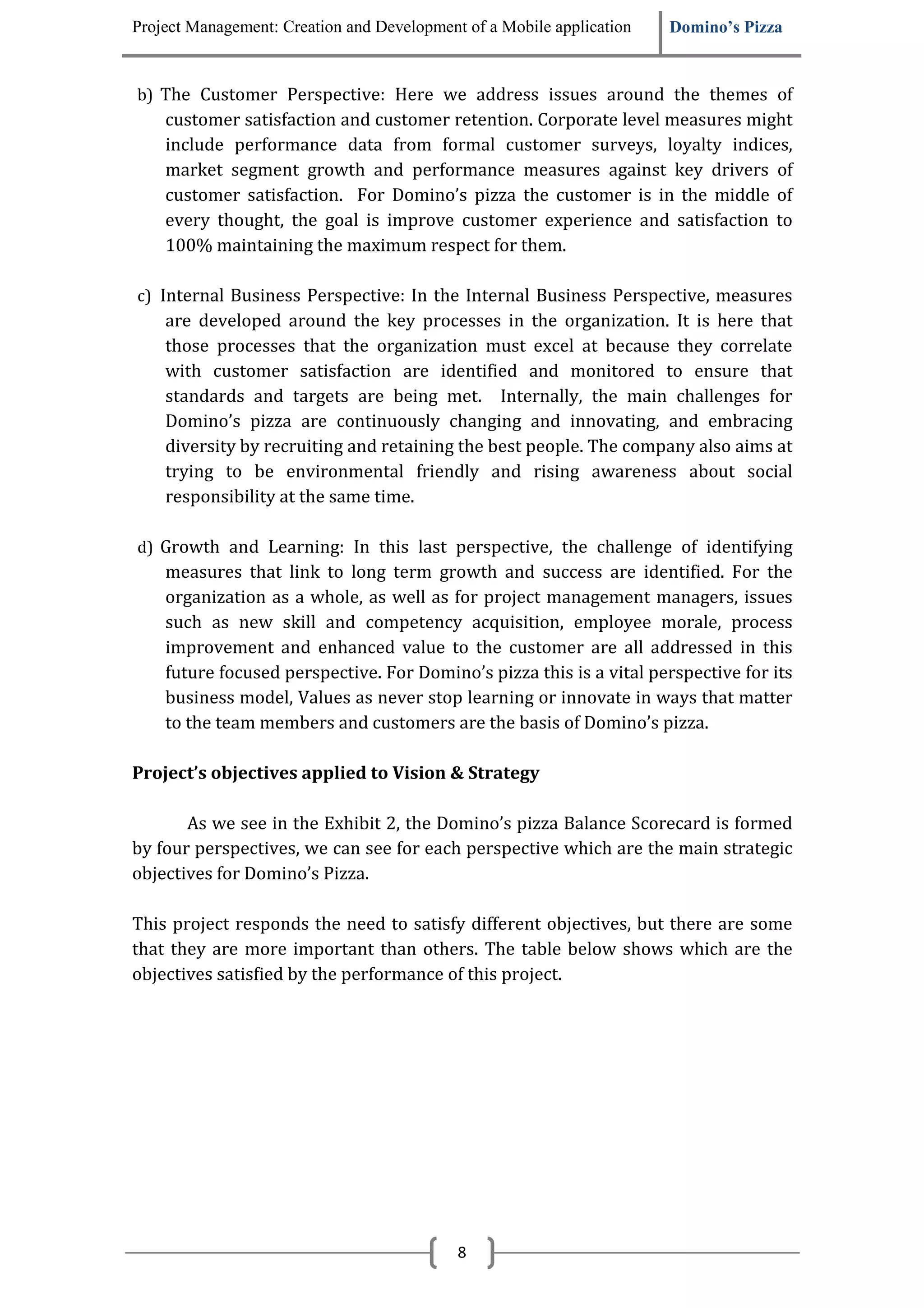 Project Management: Creation and Development of a Mobile application   Domino’s Pizza


b) The Customer Perspective: Here we address issues around the themes of
    customer satisfaction and customer retention. Corporate level measures might
    include performance data from formal customer surveys, loyalty indices,
    market segment growth and performance measures against key drivers of
    customer satisfaction. For Domino’s pizza the customer is in the middle of
    every thought, the goal is improve customer experience and satisfaction to
    100% maintaining the maximum respect for them.

c) Internal Business Perspective: In the Internal Business Perspective, measures
    are developed around the key processes in the organization. It is here that
    those processes that the organization must excel at because they correlate
    with customer satisfaction are identified and monitored to ensure that
    standards and targets are being met. Internally, the main challenges for
    Domino’s pizza are continuously changing and innovating, and embracing
    diversity by recruiting and retaining the best people. The company also aims at
    trying to be environmental friendly and rising awareness about social
    responsibility at the same time.

d) Growth and Learning: In this last perspective, the challenge of identifying
    measures that link to long term growth and success are identified. For the
    organization as a whole, as well as for project management managers, issues
    such as new skill and competency acquisition, employee morale, process
    improvement and enhanced value to the customer are all addressed in this
    future focused perspective. For Domino’s pizza this is a vital perspective for its
    business model, Values as never stop learning or innovate in ways that matter
    to the team members and customers are the basis of Domino’s pizza.

Project’s objectives applied to Vision & Strategy

       As we see in the Exhibit 2, the Domino’s pizza Balance Scorecard is formed
by four perspectives, we can see for each perspective which are the main strategic
objectives for Domino’s Pizza.

This project responds the need to satisfy different objectives, but there are some
that they are more important than others. The table below shows which are the
objectives satisfied by the performance of this project.




                                            8
 