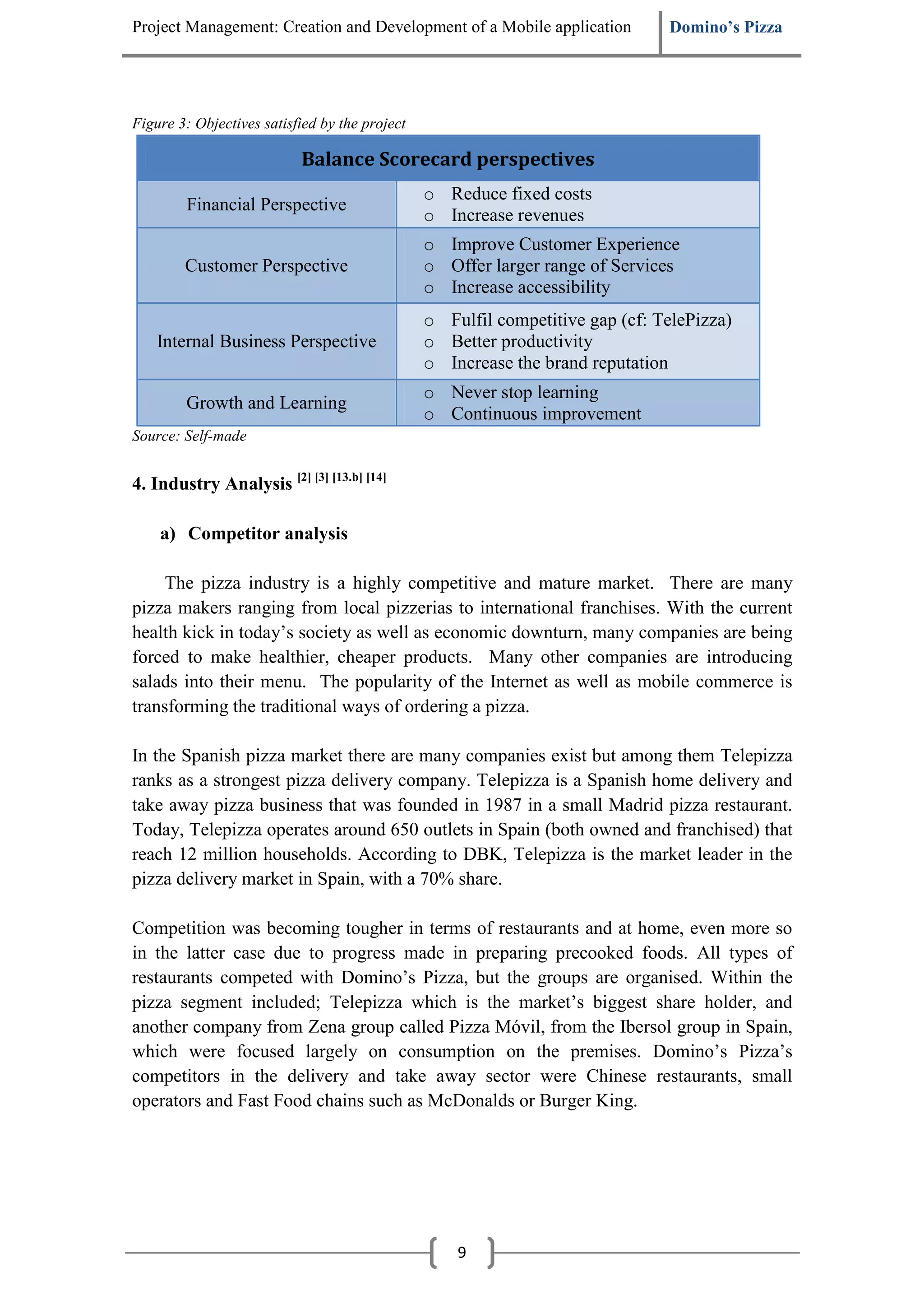 Project Management: Creation and Development of a Mobile application           Domino’s Pizza




Figure 3: Objectives satisfied by the project

                           Balance Scorecard perspectives
                                                o Reduce fixed costs
        Financial Perspective
                                                o Increase revenues
                                                o Improve Customer Experience
        Customer Perspective                    o Offer larger range of Services
                                                o Increase accessibility
                                                o Fulfil competitive gap (cf: TelePizza)
    Internal Business Perspective               o Better productivity
                                                o Increase the brand reputation
                                                o Never stop learning
        Growth and Learning
                                                o Continuous improvement
Source: Self-made


4. Industry Analysis [2] [3] [13.b] [14]

    a) Competitor analysis

     The pizza industry is a highly competitive and mature market. There are many
pizza makers ranging from local pizzerias to international franchises. With the current
health kick in today’s society as well as economic downturn, many companies are being
forced to make healthier, cheaper products. Many other companies are introducing
salads into their menu. The popularity of the Internet as well as mobile commerce is
transforming the traditional ways of ordering a pizza.

In the Spanish pizza market there are many companies exist but among them Telepizza
ranks as a strongest pizza delivery company. Telepizza is a Spanish home delivery and
take away pizza business that was founded in 1987 in a small Madrid pizza restaurant.
Today, Telepizza operates around 650 outlets in Spain (both owned and franchised) that
reach 12 million households. According to DBK, Telepizza is the market leader in the
pizza delivery market in Spain, with a 70% share.

Competition was becoming tougher in terms of restaurants and at home, even more so
in the latter case due to progress made in preparing precooked foods. All types of
restaurants competed with Domino’s Pizza, but the groups are organised. Within the
pizza segment included; Telepizza which is the market’s biggest share holder, and
another company from Zena group called Pizza Móvil, from the Ibersol group in Spain,
which were focused largely on consumption on the premises. Domino’s Pizza’s
competitors in the delivery and take away sector were Chinese restaurants, small
operators and Fast Food chains such as McDonalds or Burger King.




                                                    9
 