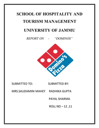 SCHOOL OF HOSPITALITY AND
TOURISM MANAGEMENT
UNIVERSITY OF JAMMU
REPORT ON - “DOMINOS”
SUBMITTED TO: SUBMITTED BY:
MRS.SAUDAMINI MAHEY RADHIKA GUPTA
PAYAL SHARMA
ROLL NO – 12 ,11
 