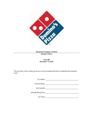 Integrated Company Analysis
                                       Domino’s Pizza


                                         Team B6
                                     December 14, 2010




“On my honor, I have neither given nor received unauthorized aid in completing this academic
work.”


                                  Tai Adkins

                              Vanessa Bailey

                                Ben Schmidt

                        Ankushh Partap Soni

                                   Joe Ypma
 