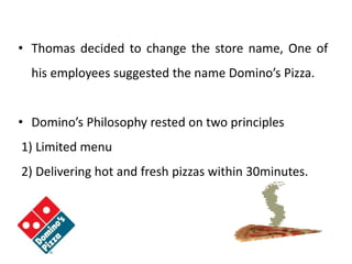 • Thomas decided to change the store name, One of
his employees suggested the name Domino’s Pizza.
• Domino’s Philosophy rested on two principles
1) Limited menu
2) Delivering hot and fresh pizzas within 30minutes.
 