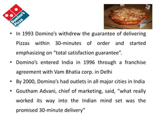 • In 1993 Domino’s withdrew the guarantee of delivering
Pizzas within 30-minutes of order and started
emphasizing on “total satisfaction guarantee”.
• Domino’s entered India in 1996 through a franchise
agreement with Vam Bhatia corp. in Delhi
• By 2000, Domino’s had outlets in all major cities in India
• Goutham Advani, chief of marketing, said, “what really
worked its way into the Indian mind set was the
promised 30-minute delivery”
 