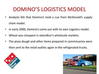 DOMINO’S LOGISTICS MODEL
• Analysts felt that Domino’s took a cue from McDonald’s supply
chain model.
• In early 2000, Domino’s came out with its own Logistics model.
• Wheat was cheapest in Jalandhar’s wholesale markets.
• The pizza dough and other items prepared in commissaries were
then sent to the retail outlets again in the refrigerated trucks.
 