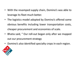 • With the revamped supply chain, Domino’s was able to
leverage its fleet much better.
• The logistics model adopted by Domino’s offered some
obvious benefits including lower transportation costs,
cheaper procurement and economies of scale.
• Bhatia said, “ Our roll-out began only after we mapped
out our procurement strategy
• Domino’s also identified specialty crops in each region.
 