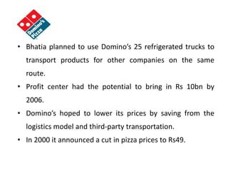 • Bhatia planned to use Domino’s 25 refrigerated trucks to
transport products for other companies on the same
route.
• Profit center had the potential to bring in Rs 10bn by
2006.
• Domino’s hoped to lower its prices by saving from the
logistics model and third-party transportation.
• In 2000 it announced a cut in pizza prices to Rs49.
 