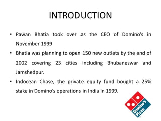 INTRODUCTION
• Pawan Bhatia took over as the CEO of Domino’s in
November 1999
• Bhatia was planning to open 150 new outlets by the end of
2002 covering 23 cities including Bhubaneswar and
Jamshedpur.
• Indocean Chase, the private equity fund bought a 25%
stake in Domino’s operations in India in 1999.
 