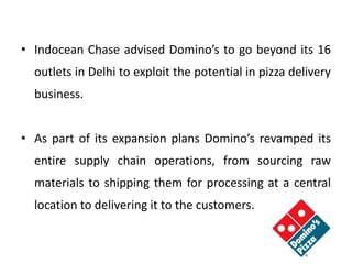 • Indocean Chase advised Domino’s to go beyond its 16
outlets in Delhi to exploit the potential in pizza delivery
business.
• As part of its expansion plans Domino’s revamped its
entire supply chain operations, from sourcing raw
materials to shipping them for processing at a central
location to delivering it to the customers.
 