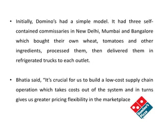• Initially, Domino’s had a simple model. It had three self-
contained commissaries in New Delhi, Mumbai and Bangalore
which bought their own wheat, tomatoes and other
ingredients, processed them, then delivered them in
refrigerated trucks to each outlet.
• Bhatia said, “It’s crucial for us to build a low-cost supply chain
operation which takes costs out of the system and in turns
gives us greater pricing flexibility in the marketplace”.
 