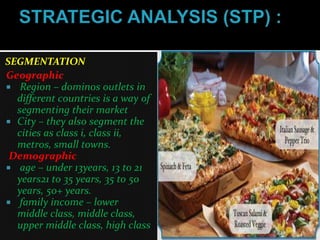 SEGMENTATION
Geographic
 Region – dominos outlets in
  different countries is a way of
  segmenting their market
 City – they also segment the
  cities as class i, class ii,
  metros, small towns.
 Demographic
 age – under 13years, 13 to 21
  years21 to 35 years, 35 to 50
  years, 50+ years.
 family income – lower
  middle class, middle class,
  upper middle class, high class
 