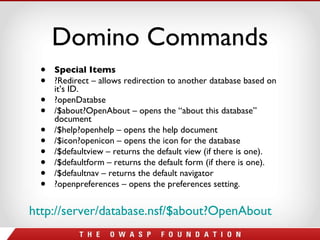Domino Commands Special Items ?Redirect – allows redirection to another database based on it’s ID. ?openDatabse /$about?OpenAbout – opens the “about this database” document /$help?openhelp – opens the help document /$icon?openicon – opens the icon for the database /$defaultview – returns the default view (if there is one). /$defaultform – returns the default form (if there is one). /$defaultnav – returns the default navigator ?openpreferences – opens the preferences setting.  http://server/database.nsf/$about?OpenAbout   
