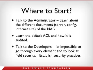 Where to Start? Talk to the Administrator – Learn about the different documents (server, config, internet site) of the NAB Learn the default ACL and how it is audited. Talk to the Developers – Its impossible to go through every element and to look at field security.  Establish security practices 