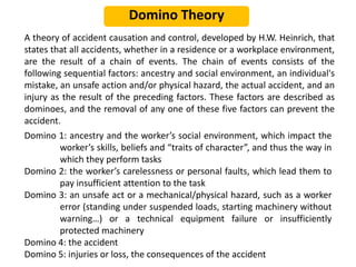 Domino Theory
A theory of accident causation and control, developed by H.W. Heinrich, that
states that all accidents, whether in a residence or a workplace environment,
are the result of a chain of events. The chain of events consists of the
following sequential factors: ancestry and social environment, an individual's
mistake, an unsafe action and/or physical hazard, the actual accident, and an
injury as the result of the preceding factors. These factors are described as
dominoes, and the removal of any one of these five factors can prevent the
accident.
Domino 1: ancestry and the worker’s social environment, which impact the
worker’s skills, beliefs and “traits of character”, and thus the way in
which they perform tasks
Domino 2: the worker’s carelessness or personal faults, which lead them to
pay insufficient attention to the task
Domino 3: an unsafe act or a mechanical/physical hazard, such as a worker
error (standing under suspended loads, starting machinery without
warning…) or a technical equipment failure or insufficiently
protected machinery
Domino 4: the accident
Domino 5: injuries or loss, the consequences of the accident
 