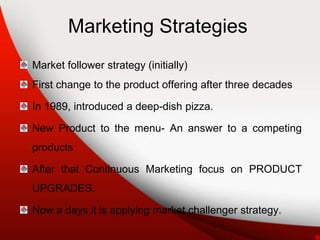 Marketing Strategies
Market follower strategy (initially)
First change to the product offering after three decades
In 1989, introduced a deep-dish pizza.
New Product to the menu- An answer to a competing
products
After that Continuous Marketing focus on PRODUCT
UPGRADES.
Now a days it is applying market challenger strategy.
 