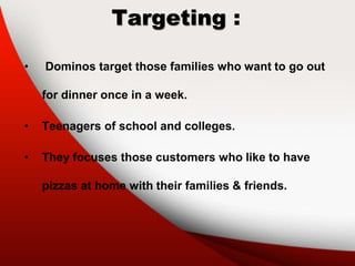 Targeting :
• Dominos target those families who want to go out
for dinner once in a week.
• Teenagers of school and colleges.
• They focuses those customers who like to have
pizzas at home with their families & friends.
 