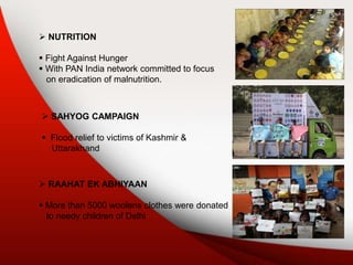  SAHYOG CAMPAIGN
 Flood relief to victims of Kashmir &
Uttarakhand
 RAAHAT EK ABHIYAAN
 More than 5000 woolens clothes were donated
to needy children of Delhi
 NUTRITION
 Fight Against Hunger
 With PAN India network committed to focus
on eradication of malnutrition.
 