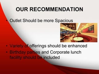 OUR RECOMMENDATION
• Outlet Should be more Spacious
• Variety of offerings should be enhanced
• Birthday parties and Corporate lunch
facility should be included
 