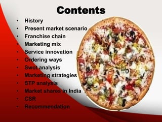 Contents
• History
• Present market scenario
• Franchise chain
• Marketing mix
• Service innovation
• Ordering ways
• Swot analysis
• Marketing strategies
• STP analysis
• Market shares in India
• CSR
• Recommendation
 