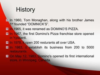 History
In 1960, Tom Monaghan, along with his brother James
1st founded “DOMNICK’S”.
In 1965, it was renamed as DOMINO’S PIZZA.
In 1967, the first Domino's Pizza franchise store opened
in Ypsilanti.
In 1978, it open 200 resturants all over USA.
In 1983, it establish its business from 200 to 5000
restaurants.
On May 12, 1983, Domino's opened its first international
store, in Winnipeg, Canada.
 