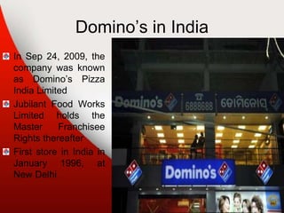 Domino’s in India
In Sep 24, 2009, the
company was known
as Domino’s Pizza
India Limited
Jubilant Food Works
Limited holds the
Master Franchisee
Rights thereafter
First store in India in
January 1996, at
New Delhi
 