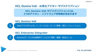HCL Domino Volt - お得なアドオン
・
サブスクリプション
Copyright © 2021 HCL Technologies Limited | www.hcltechsw.com 1
Webブラウザによる ノーコード/ローコード 開発・実行 ソリューション
1
DominoデータとRDB基幹データとの 同期・複製・転送ツール
2
HCL Domino Volt サブスクリプションには、
2つのアドオン・ソフトウェア利用権が含まれます
HCL Domino Volt
HCL Enterprise Integrator
 