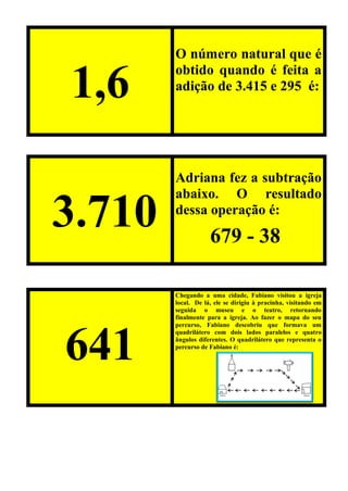 1,6
O número natural que é
obtido quando é feita a
adição de 3.415 e 295 é:
3.710
Adriana fez a subtração
abaixo. O resultado
dessa operação é:
641
Chegando a uma cidade, Fabiano visitou a igreja
local. De lá, ele se dirigiu à pracinha, visitando em
seguida o museu e o teatro, retornando
finalmente para a igreja. Ao fazer o mapa do seu
percurso, Fabiano descobriu que formava um
quadrilátero com dois lados paralelos e quatro
ângulos diferentes. O quadrilátero que representa o
percurso de Fabiano é:
679 - 38
 