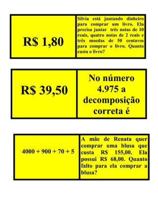 R$ 1,80
Silvia está juntando dinheiro
para comprar um livro. Ela
precisa juntar três notas de 10
reais, quatro notas de 2 reais e
três moedas de 50 centavos
para comprar o livro. Quanto
custa o livro?
R$ 39,50
No número
4.975 a
decomposição
correta é
4000 + 900 + 70 + 5
A mãe de Renata quer
comprar uma blusa que
custa R$ 155,00. Ela
possui R$ 68,00. Quanto
falto para ela comprar a
blusa?
 