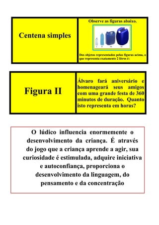 Centena simples
Observe as figuras abaixo.
Dos objetos representados pelas figuras acima, o
que representa exatamente 2 litros é:
Figura II
Álvaro fará aniversário e
homenageará seus amigos
com uma grande festa de 360
minutos de duração. Quanto
isto representa em horas?
O lúdico influencia enormemente o
desenvolvimento da criança. É através
do jogo que a criança aprende a agir, sua
curiosidade é estimulada, adquire iniciativa
e autoconfiança, proporciona o
desenvolvimento da linguagem, do
pensamento e da concentração
 