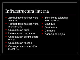 Infraestructura interna
   250 habitaciones con vista       Servicio de telefonia
    a el mar                          internacional
   150 habitaciones con vista       Boutique
    a las piscina                    Peluqueria
   Un restauran buffet              Gimnasio
   Un restauran mexicano            Agencia de viajes
   Un restauran de grill sobre
    el mar
   Un restauran italiano
   Conserjería con atención
    las 24 hs
 