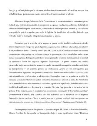 liturgia, y en las iglesias por lo párrocos, sin la más mínima consulta a los fieles, aunque hoy 
se hable más de que nunca, en ciertos ambientes, de democracia en la Iglesia. 


        Al mismo tiempo, hablando de la Comunión en la mano es necesario reconocer que se 
trata de una práctica introducida abusivamente y a prisas en algunos ambientes de la Iglesia 
inmediatamente después del Concilio, cambiando la secular práctica anterior y volviéndose 
enseguida   la   práctica   regular   para   toda   la   Iglesia.   Se   justificaba   tal   cambio   diciendo   que 
reflejaba mejor el Evangelio o la práctica antigua de la Iglesia. 


        Es verdad que si se recibe en la lengua, se puede recibir también en la mano, siendo 
ambos órganos del cuerpo de igual dignidad. Algunos, para justificar tal práctica, se refieren 
a las palabras de Jesús: “Tomad y comed” (Mc 14,22; Mt 26,26). Cualesquiera sean las razones 
para sostener esta práctica, no podemos ignorar lo que sucede a nivel mundial en todas partes 
donde es adoptada. Este gesto contribuye a una gradual y creciente debilitación de la actitud 
de   reverencia   hacia   las   sagradas   especies   Eucarísticas.   La   praxis   anterior   en   cambio 
preservaba mejor ese sentido de reverencia. A ella ha sucedido enseguida una alarmante falta 
de   recogimiento   y   un   espíritu   general   de   distracción.   Ahora   se   ven   comulgantes   que 
frecuentemente regresan a sus puestos como si nada de extraordinario hubiera ocurrido. Aún 
más distraídos se ven los niños y adolescentes. En muchos casos no se nota ese sentido de 
seriedad y silencio interior que deben señalar la presencia de Dios en el alma. El Papa habla 
de la necesidad de no sólo entender el verdadero y profundo significado de la Eucaristía, sino 
también de celebrarla con dignidad y reverencia. Dice que hay que estar conscientes “de los  
gestos y de las posturas, como el arrodillarse en los momentos prominentes de la oración Eucarística” 
(Sacramentum   Caritatis,   65).   Además   de   ello,   hablando   de   la   recepción   de   la   Sagrada 
Comunión, invita a todos a “hacer lo posible para que el gesto en su simplicidad corresponda a su  
valor de encuentro personal con el Señor Jesucristo en el Sacramento” (Sacramentum Caritatis, 50). 


        En esta perspectiva es de apreciar la obra escrita por S.E. Mons. Athanasius Schneider, 
Obispo Auxiliar de Karaganda en Kazaquistán, bajo el muy significativo título “Dominus 


                                                                                                                 4
 