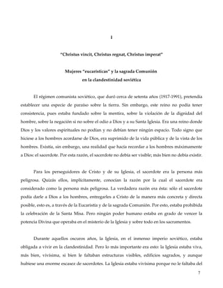 I


                         “Christus vincit, Christus regnat, Christus imperat”


                            Mujeres “eucarísticas” y la sagrada Comunión 
                                       en la clandestinidad soviética


        El régimen comunista soviético, que duró cerca de setenta años (1917­1991), pretendía 
establecer   una   especie   de   paraíso   sobre   la   tierra.   Sin   embargo,   este   reino   no   podía   tener 
consistencia,  pues estaba fundado sobre  la mentira, sobre  la violación de la dignidad  del 
hombre, sobre la negación si no sobre el odio a Dios y a su Santa Iglesia. Era una reino donde 
Dios y los valores espirituales no podían y no debían tener ningún espacio. Todo signo que 
hiciese a los hombres acordarse de Dios, era suprimido de la vida pública y de la vista de los 
hombres. Existía, sin embargo, una realidad que hacía recordar a los hombres máximamente 
a Dios: el sacerdote. Por esta razón, el sacerdote no debía ser visible; más bien no debía existir. 


        Para   los   perseguidores   de   Cristo   y   de   su   Iglesia,   el   sacerdote   era   la   persona   más 
peligrosa.   Quizás   ellos,   implícitamente,   conocían   la   razón   por   la   cual   el   sacerdote   era 
considerado como la persona más peligrosa. La verdadera razón era ésta: sólo el sacerdote 
podía darle a Dios a los hombres, entregarles a Cristo de la manera más concreta y directa 
posible, esto es, a través de la Eucaristía y de la sagrada Comunión. Por esto, estaba prohibida 
la celebración de la Santa Misa. Pero ningún poder humano estaba en grado de vencer la 
potencia Divina que operaba en el misterio de la Iglesia y sobre todo en los sacramentos. 


        Durante   aquellos   oscuros   años,   la   Iglesia,   en   el   inmenso   imperio   soviético,   estaba 
obligada a vivir en la clandestinidad. Pero lo más importante era esto: la Iglesia estaba viva, 
más   bien,   vivísima,   si   bien   le   faltaban   estructuras   visibles,   edificios   sagrados,   y   aunque 
hubiese una enorme escasez de sacerdotes. La Iglesia estaba vivísima porque no le faltaba del 

                                                                                                                  7
 