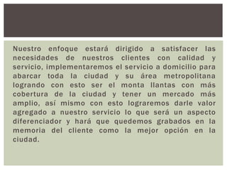 Nuestro enfoque estará dirigido a satisfacer las
necesidades de nuestros clientes con calidad y
servicio, implementaremos el servicio a domicilio para
abarcar toda la ciudad y su área metropolitana
logrando con esto ser el monta llantas con más
cobertura de la ciudad y tener un mercado más
amplio, así mismo con esto lograremos darle valor
agregado a nuestro servicio lo que será un aspecto
diferenciador y hará que quedemos grabados en la
memoria del cliente como la mejor opción en la
ciudad.
 