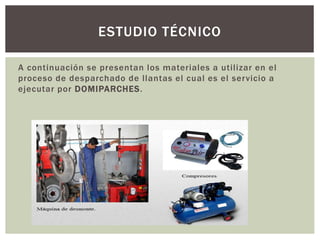 A continuación se presentan los materiales a utilizar en el
proceso de desparchado de llantas el cual es el servicio a
ejecutar por DOMIPARCHES.
ESTUDIO TÉCNICO
 
