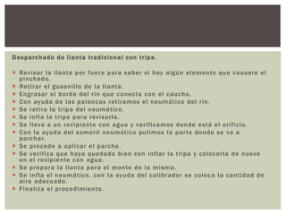 Desparchado de llanta tradicional con tripa.
 Revisar la llanta por fuera para saber si hay algún elemento que causare el
pinchado.
 Retirar el gusanillo de la llanta.
 Engrasar el borde del rin que conecta con el caucho.
 Con ayuda de las palancas retiramos el neumático del rin.
 Se retira la tripa del neumático.
 Se infla la tripa para revisarla.
 Se lleva a un recipiente con agua y verificamos donde está el orificio.
 Con la ayuda del esmeril neumático pulimos la parte donde se va a
parchar.
 Se procede a aplicar el parche.
 Se verifica que haya quedado bien con inflar la tripa y colocarla de nuevo
en el recipiente con agua.
 Se prepara la llanta para el monte de la misma.
 Se infla el neumático, con la ayuda del calibrador se coloca la cantidad de
aire adecuado.
 Finaliza el procedimiento.
 