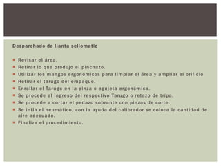 Desparchado de llanta sellomatic
 Revisar el área.
 Retirar lo que produjo el pinchazo.
 Utilizar los mangos ergonómicos para limpiar el área y ampliar el orificio.
 Retirar el tarugo del empaque.
 Enrollar el Tarugo en la pinza o agujeta ergonómica.
 Se procede al ingreso del respectivo Tarugo o retazo de tripa.
 Se procede a cortar el pedazo sobrante con pinzas de corte.
 Se infla el neumático, con la ayuda del calibrador se coloca la cantidad de
aire adecuado.
 Finaliza el procedimiento.
 