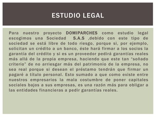 Para nuestro proyecto DOMIPARCHES como estudio legal
escogimos una Sociedad S.A.S ,debido con este tipo de
sociedad se está libre de todo riesgo, porque si, por ejemplo,
solicitan un crédito a un banco, éste hará firmar a los socios la
garantía del crédito y si es un proveedor pedirá garantías reales
más allá de la propia empresa, haciendo que este tan “soñado
criterio” de no arriesgar más del patrimonio de la empresa, no
sea real porque si desean el préstamo tendrán que firmar un
pagaré a título personal. Esto sumado a que como existe entre
nuestros empresarios la mala costumbre de poner capitales
sociales bajos a sus empresas, es una razón más para obligar a
las entidades financieras a pedir garantías reales.
ESTUDIO LEGAL
 